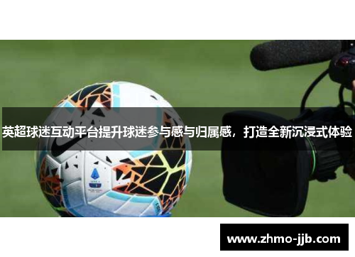 英超球迷互动平台提升球迷参与感与归属感,打造全新沉浸式体验