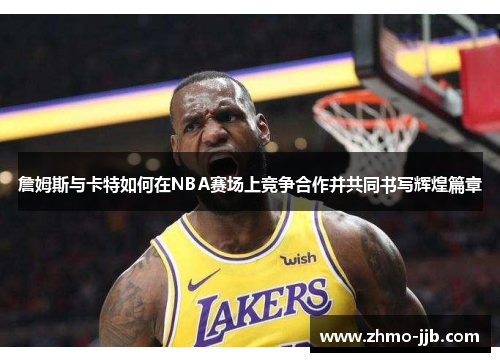 詹姆斯与卡特如何在NBA赛场上竞争合作并共同书写辉煌篇章