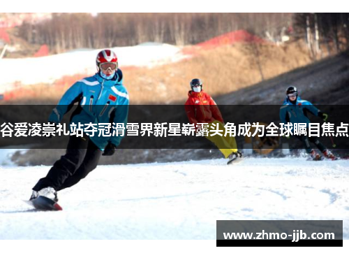 谷爱凌崇礼站夺冠滑雪界新星崭露头角成为全球瞩目焦点