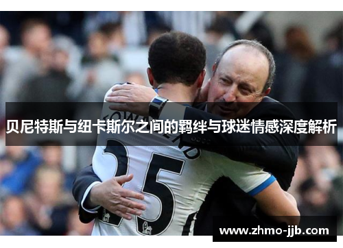 贝尼特斯与纽卡斯尔之间的羁绊与球迷情感深度解析