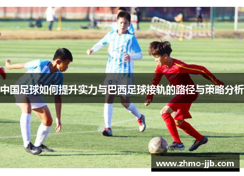 中国足球如何提升实力与巴西足球接轨的路径与策略分析
