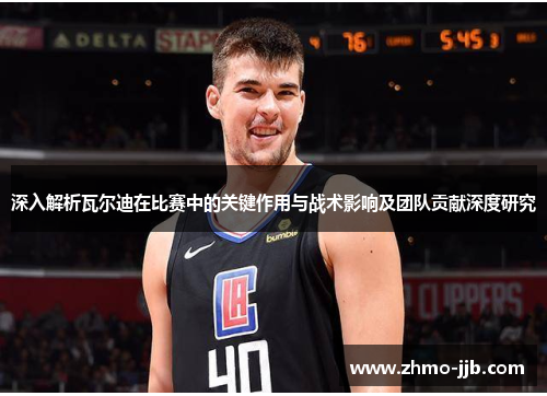 深入解析瓦尔迪在比赛中的关键作用与战术影响及团队贡献深度研究