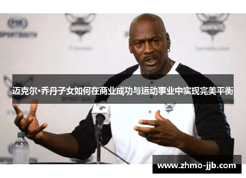 迈克尔·乔丹子女如何在商业成功与运动事业中实现完美平衡