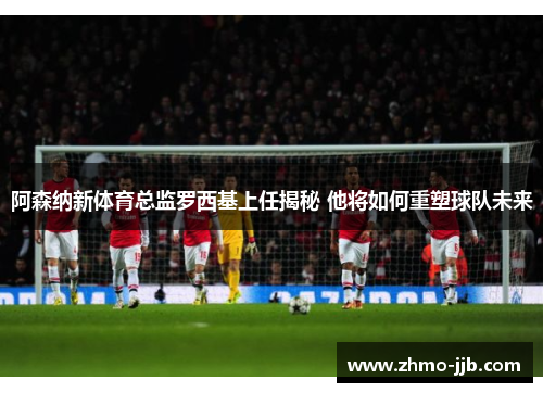 阿森纳新体育总监罗西基上任揭秘 他将如何重塑球队未来