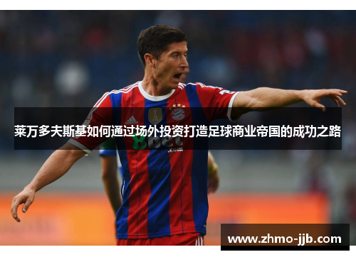 莱万多夫斯基如何通过场外投资打造足球商业帝国的成功之路