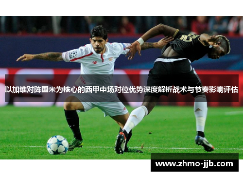 以加维对阵国米为核心的西甲中场对位优势深度解析战术与节奏影响评估 以加维对阵国米为核心的西甲中场对位优势深度解析战术与节奏影响评估