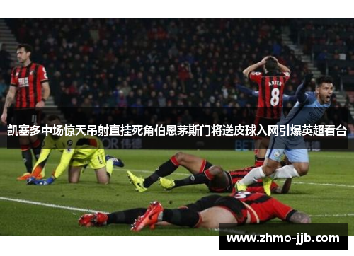 凯塞多中场惊天吊射直挂死角伯恩茅斯门将送皮球入网引爆英超看台 凯塞多中场惊天吊射直挂死角伯恩茅斯门将送皮球入网引爆英超看台