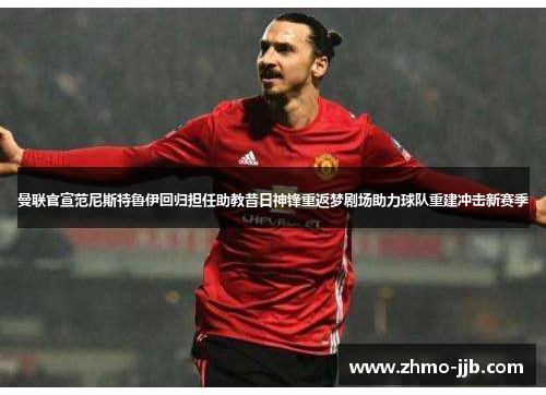 曼联官宣范尼斯特鲁伊回归担任助教昔日神锋重返梦剧场助力球队重建冲击新赛季