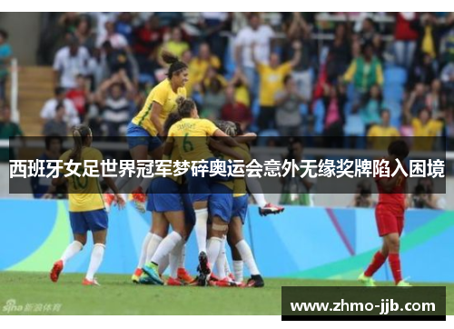 西班牙女足世界冠军梦碎奥运会意外无缘奖牌陷入困境