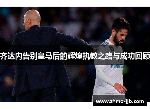 齐达内告别皇马后的辉煌执教之路与成功回顾
