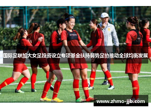 国际足联加大女足投资设立专项基金扶持弱势足协推动全球均衡发展 国际足联加大女足投资设立专项基金扶持弱势足协推动全球均衡发展